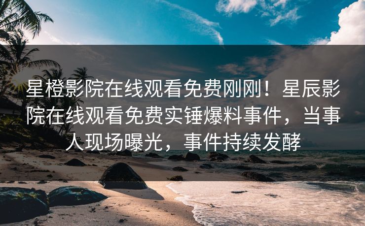 星橙影院在线观看免费刚刚！星辰影院在线观看免费实锤爆料事件，当事人现场曝光，事件持续发酵