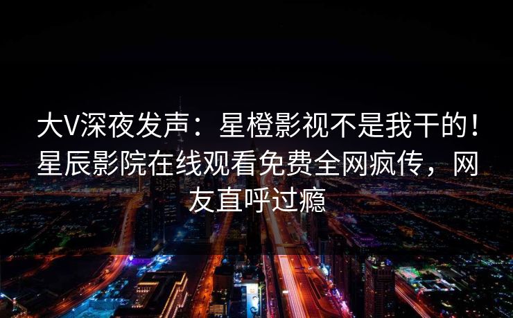 大V深夜发声：星橙影视不是我干的！星辰影院在线观看免费全网疯传，网友直呼过瘾