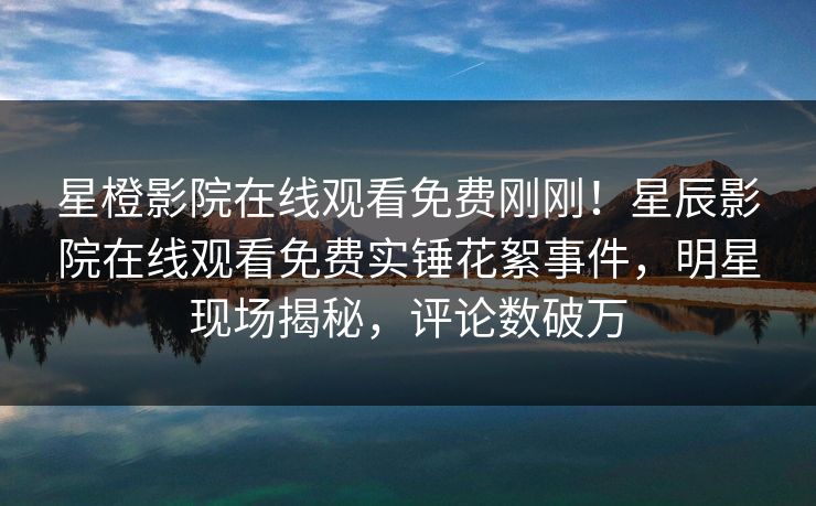 星橙影院在线观看免费刚刚！星辰影院在线观看免费实锤花絮事件，明星现场揭秘，评论数破万