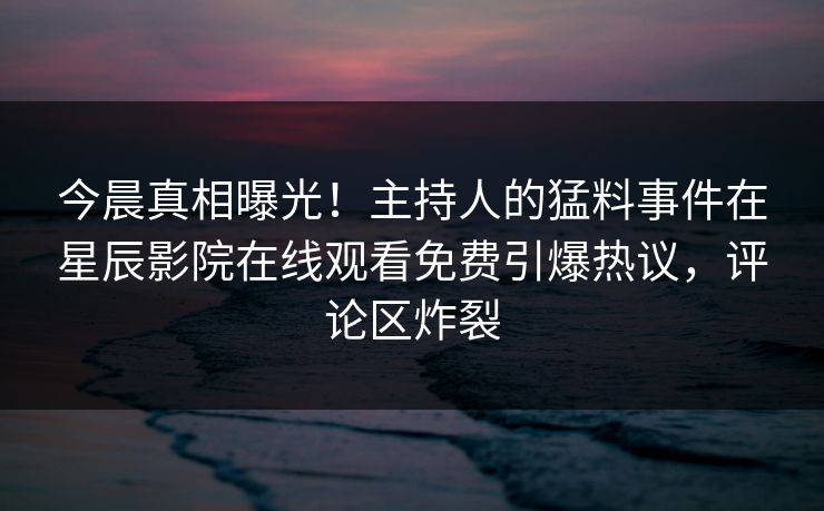 今晨真相曝光！主持人的猛料事件在星辰影院在线观看免费引爆热议，评论区炸裂