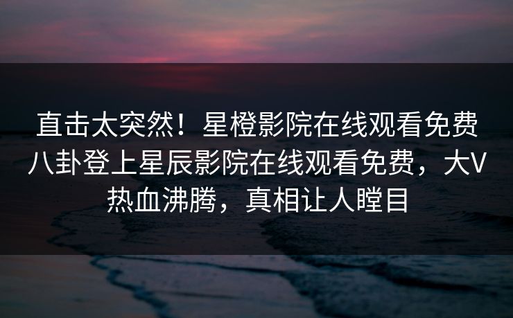 直击太突然！星橙影院在线观看免费八卦登上星辰影院在线观看免费，大V热血沸腾，真相让人瞠目