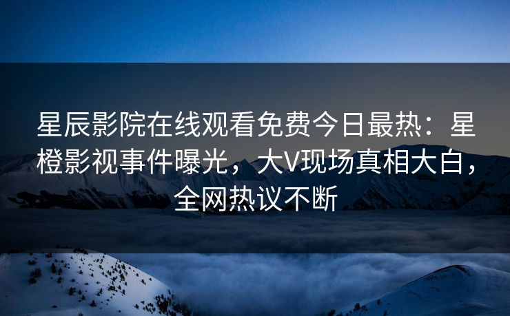 星辰影院在线观看免费今日最热：星橙影视事件曝光，大V现场真相大白，全网热议不断