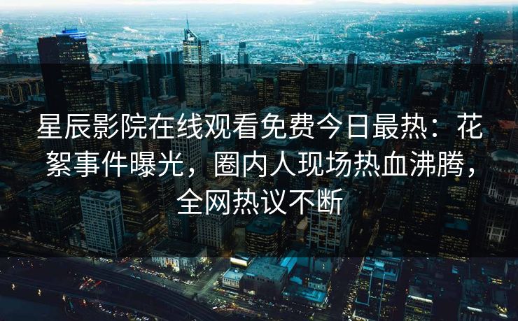 星辰影院在线观看免费今日最热：花絮事件曝光，圈内人现场热血沸腾，全网热议不断