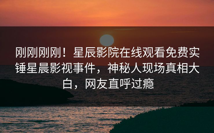刚刚刚刚！星辰影院在线观看免费实锤星晨影视事件，神秘人现场真相大白，网友直呼过瘾