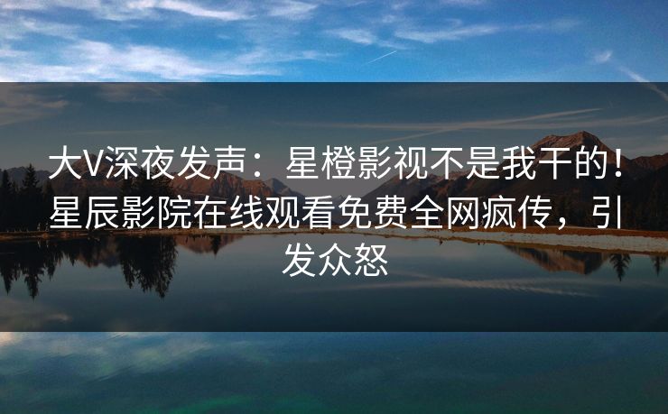 大V深夜发声：星橙影视不是我干的！星辰影院在线观看免费全网疯传，引发众怒