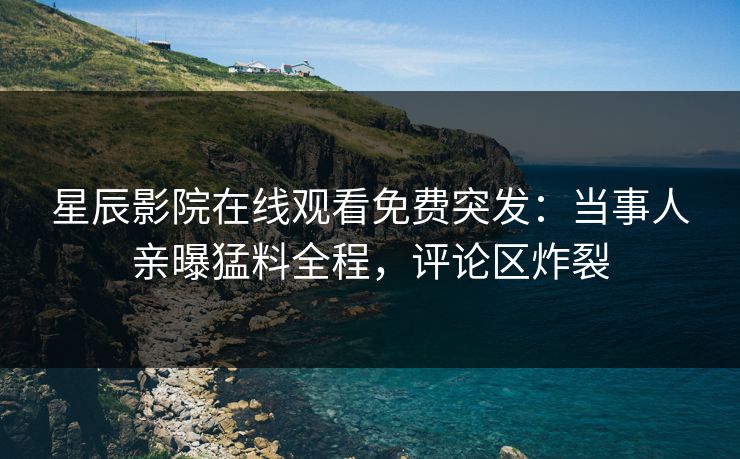 星辰影院在线观看免费突发：当事人亲曝猛料全程，评论区炸裂