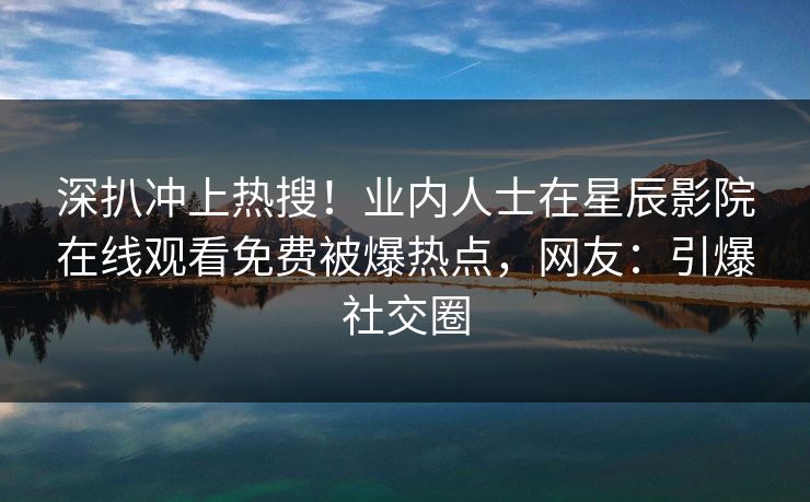 深扒冲上热搜！业内人士在星辰影院在线观看免费被爆热点，网友：引爆社交圈
