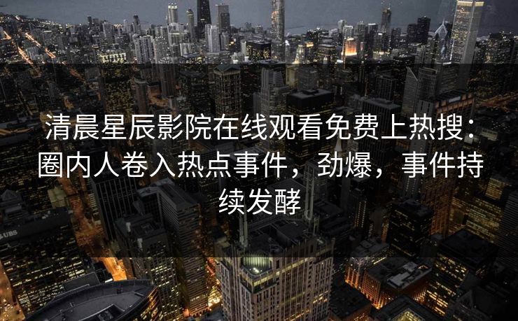 清晨星辰影院在线观看免费上热搜：圈内人卷入热点事件，劲爆，事件持续发酵
