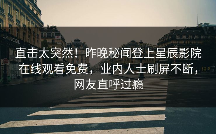 直击太突然！昨晚秘闻登上星辰影院在线观看免费，业内人士刷屏不断，网友直呼过瘾