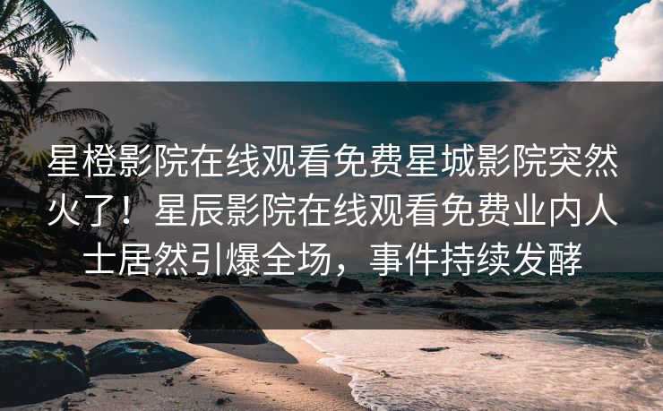 星橙影院在线观看免费星城影院突然火了！星辰影院在线观看免费业内人士居然引爆全场，事件持续发酵