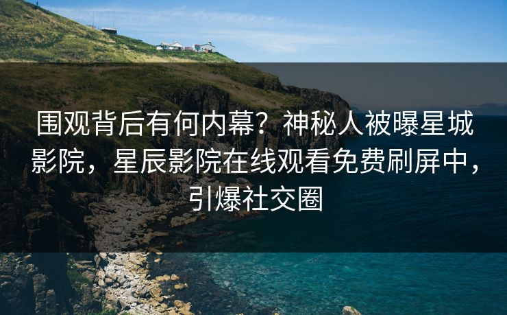 围观背后有何内幕？神秘人被曝星城影院，星辰影院在线观看免费刷屏中，引爆社交圈