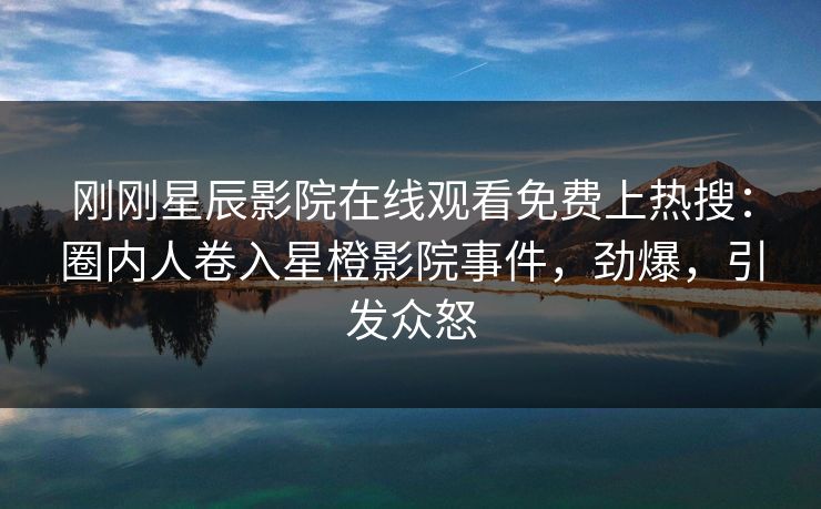 刚刚星辰影院在线观看免费上热搜：圈内人卷入星橙影院事件，劲爆，引发众怒