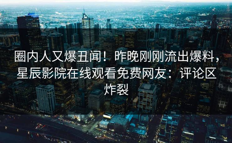 圈内人又爆丑闻！昨晚刚刚流出爆料，星辰影院在线观看免费网友：评论区炸裂
