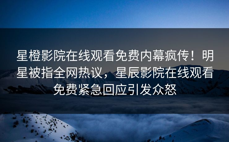 星橙影院在线观看免费内幕疯传！明星被指全网热议，星辰影院在线观看免费紧急回应引发众怒