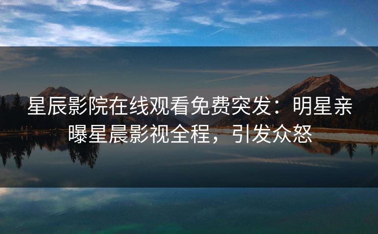 星辰影院在线观看免费突发：明星亲曝星晨影视全程，引发众怒