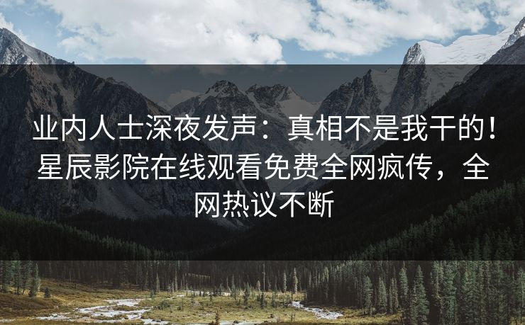 业内人士深夜发声：真相不是我干的！星辰影院在线观看免费全网疯传，全网热议不断