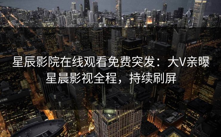 星辰影院在线观看免费突发：大V亲曝星晨影视全程，持续刷屏