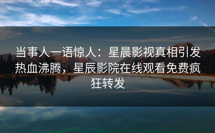 当事人一语惊人：星晨影视真相引发热血沸腾，星辰影院在线观看免费疯狂转发