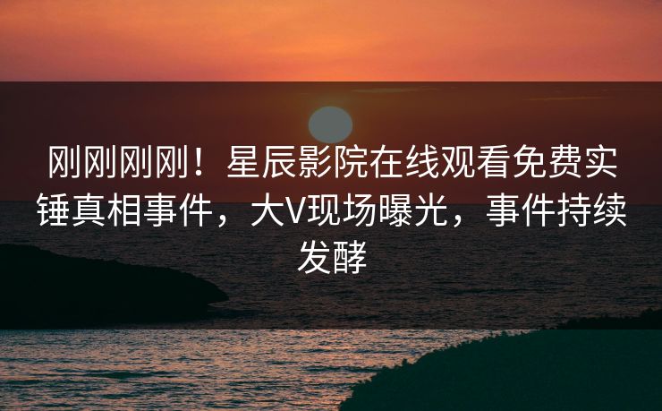 刚刚刚刚！星辰影院在线观看免费实锤真相事件，大V现场曝光，事件持续发酵