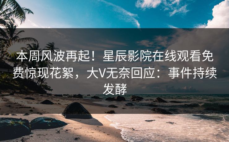 本周风波再起！星辰影院在线观看免费惊现花絮，大V无奈回应：事件持续发酵