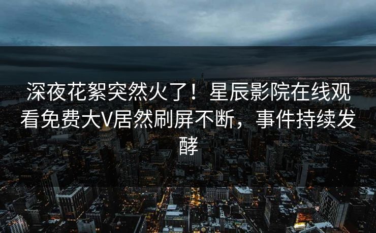 深夜花絮突然火了！星辰影院在线观看免费大V居然刷屏不断，事件持续发酵