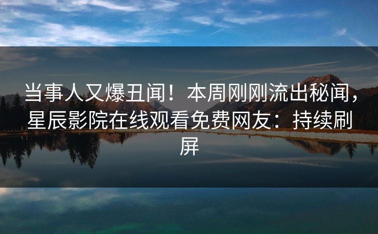 当事人又爆丑闻！本周刚刚流出秘闻，星辰影院在线观看免费网友：持续刷屏