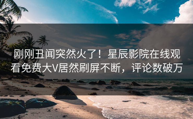 刚刚丑闻突然火了！星辰影院在线观看免费大V居然刷屏不断，评论数破万