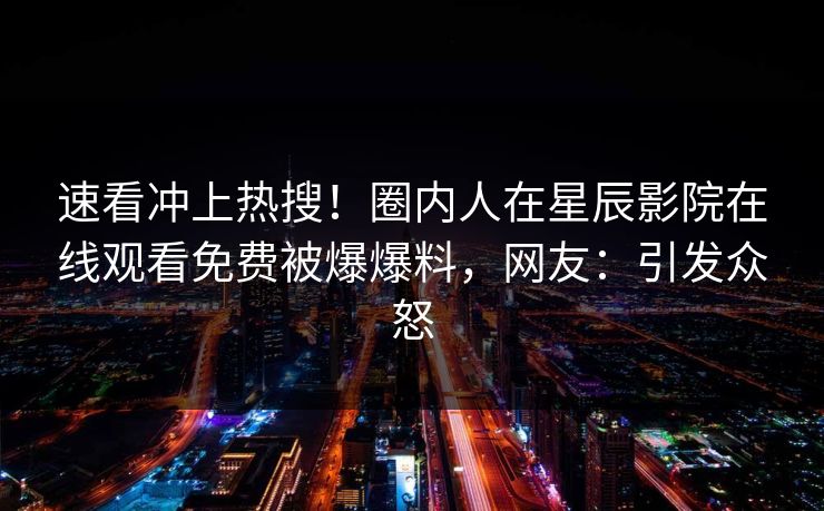 速看冲上热搜！圈内人在星辰影院在线观看免费被爆爆料，网友：引发众怒