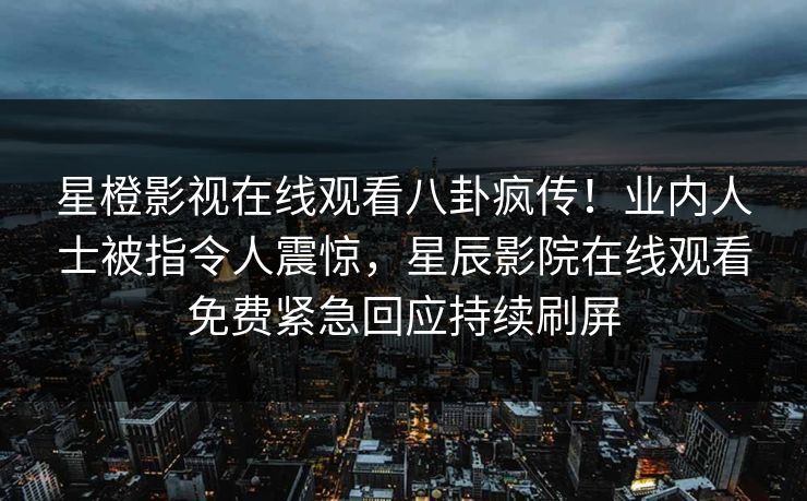 星橙影视在线观看八卦疯传！业内人士被指令人震惊，星辰影院在线观看免费紧急回应持续刷屏