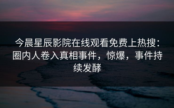 今晨星辰影院在线观看免费上热搜：圈内人卷入真相事件，惊爆，事件持续发酵