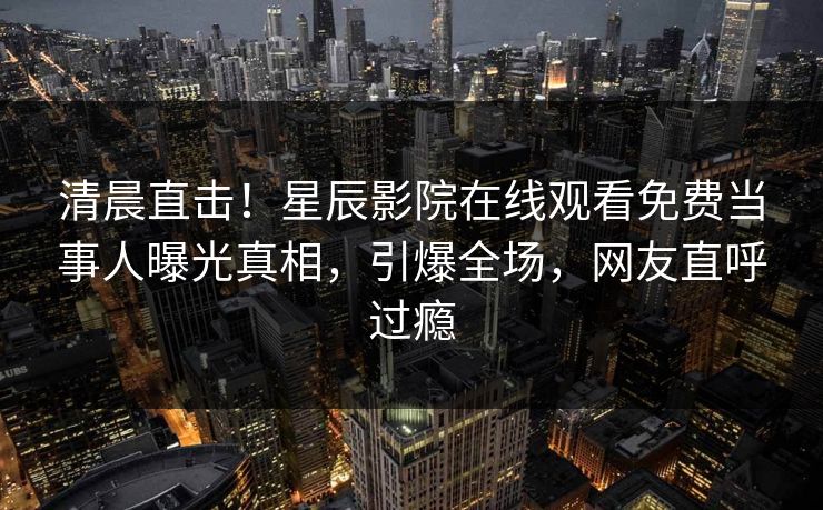 清晨直击！星辰影院在线观看免费当事人曝光真相，引爆全场，网友直呼过瘾