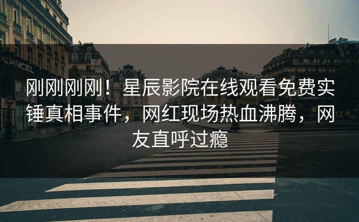 刚刚刚刚！星辰影院在线观看免费实锤真相事件，网红现场热血沸腾，网友直呼过瘾