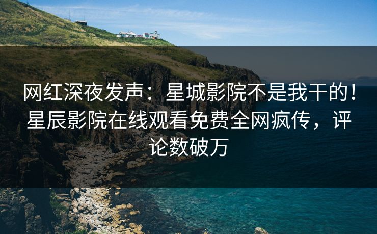 网红深夜发声：星城影院不是我干的！星辰影院在线观看免费全网疯传，评论数破万