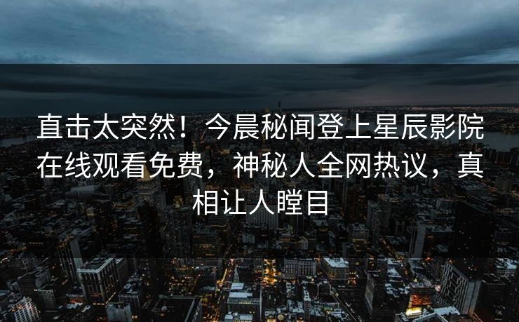 直击太突然！今晨秘闻登上星辰影院在线观看免费，神秘人全网热议，真相让人瞠目
