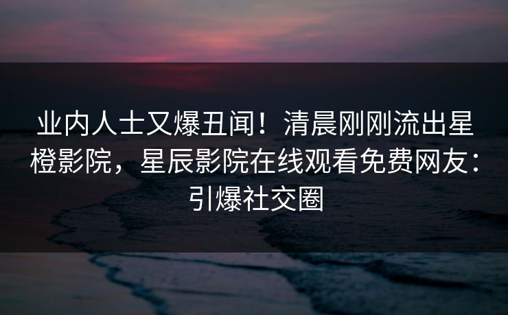 业内人士又爆丑闻！清晨刚刚流出星橙影院，星辰影院在线观看免费网友：引爆社交圈