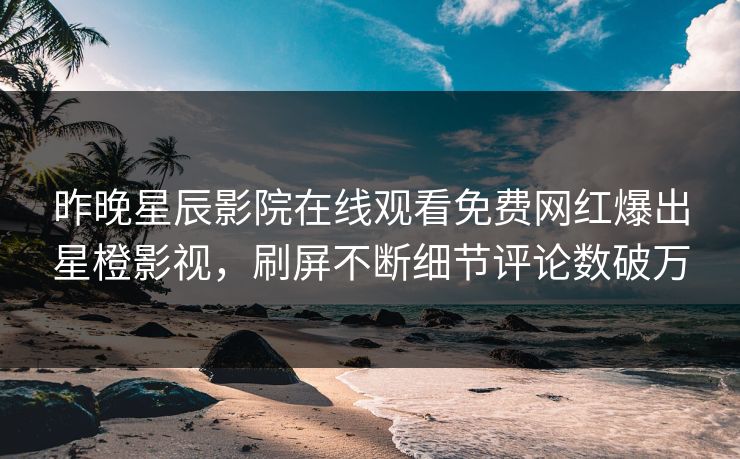 昨晚星辰影院在线观看免费网红爆出星橙影视，刷屏不断细节评论数破万