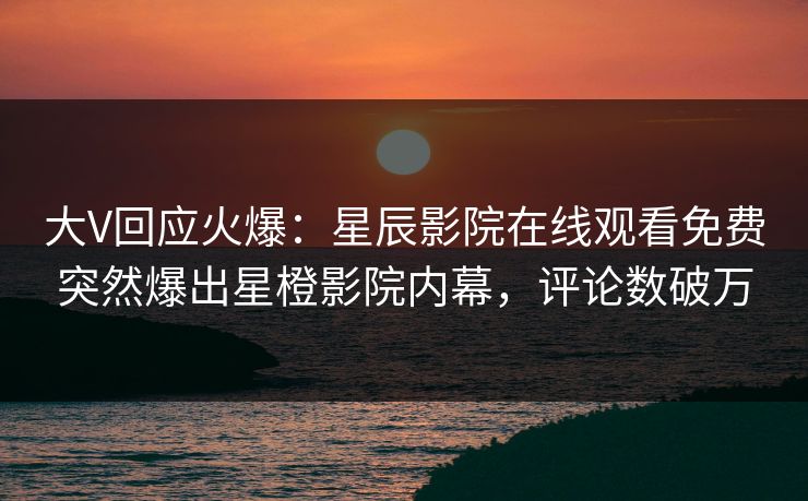 大V回应火爆：星辰影院在线观看免费突然爆出星橙影院内幕，评论数破万