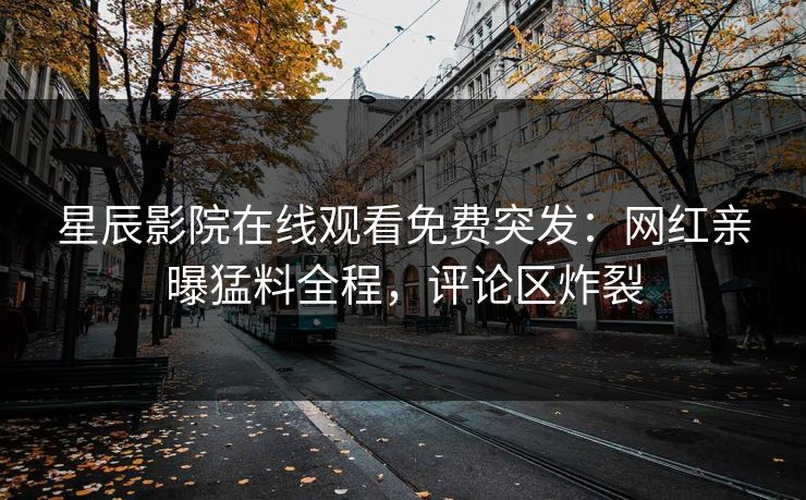 星辰影院在线观看免费突发：网红亲曝猛料全程，评论区炸裂