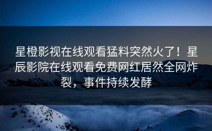 星橙影视在线观看猛料突然火了！星辰影院在线观看免费网红居然全网炸裂，事件持续发酵