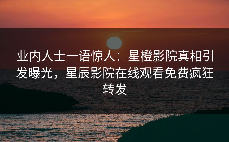 业内人士一语惊人：星橙影院真相引发曝光，星辰影院在线观看免费疯狂转发