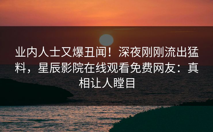 业内人士又爆丑闻！深夜刚刚流出猛料，星辰影院在线观看免费网友：真相让人瞠目