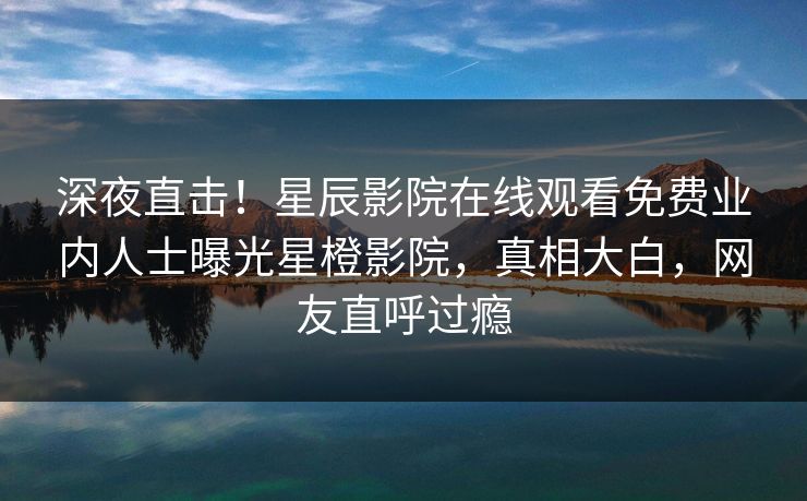 深夜直击！星辰影院在线观看免费业内人士曝光星橙影院，真相大白，网友直呼过瘾