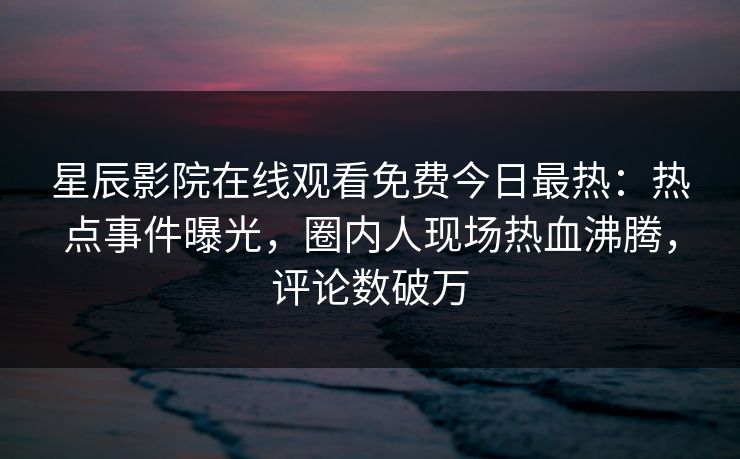 星辰影院在线观看免费今日最热：热点事件曝光，圈内人现场热血沸腾，评论数破万