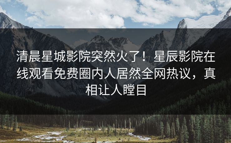 清晨星城影院突然火了！星辰影院在线观看免费圈内人居然全网热议，真相让人瞠目