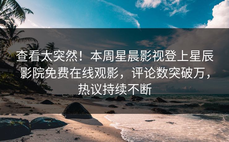 查看太突然！本周星晨影视登上星辰影院免费在线观影，评论数突破万，热议持续不断