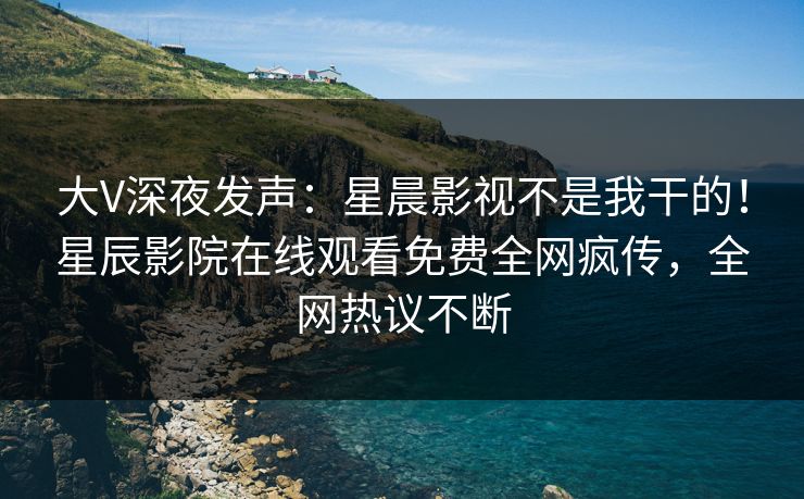 大V深夜发声：星晨影视不是我干的！星辰影院在线观看免费全网疯传，全网热议不断