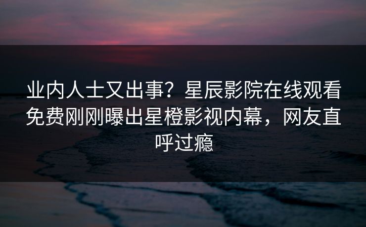 业内人士又出事？星辰影院在线观看免费刚刚曝出星橙影视内幕，网友直呼过瘾