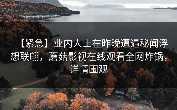 【紧急】业内人士在昨晚遭遇秘闻浮想联翩，蘑菇影视在线观看全网炸锅，详情围观