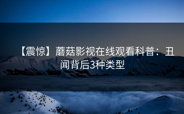 【震惊】蘑菇影视在线观看科普：丑闻背后3种类型