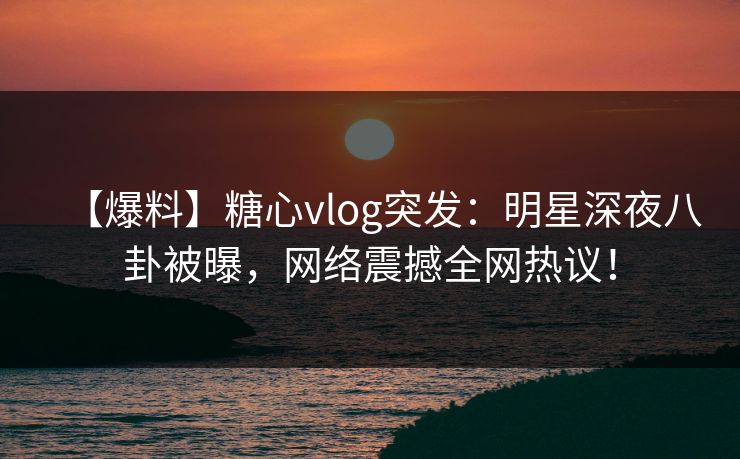 【爆料】糖心vlog突发：明星深夜八卦被曝，网络震撼全网热议！